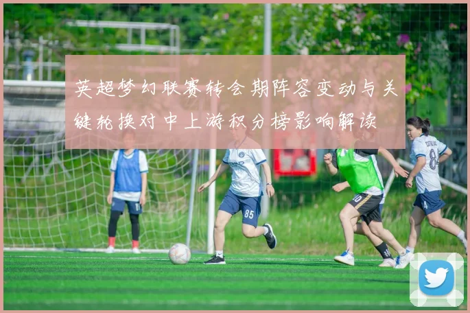 英超梦幻联赛转会期阵容变动与关键轮换对中上游积分榜影响解读