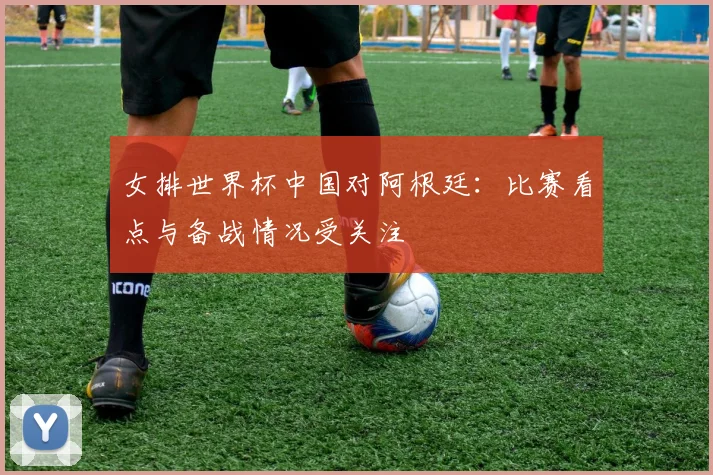 女排世界杯中国对阿根廷：比赛看点与备战情况受关注