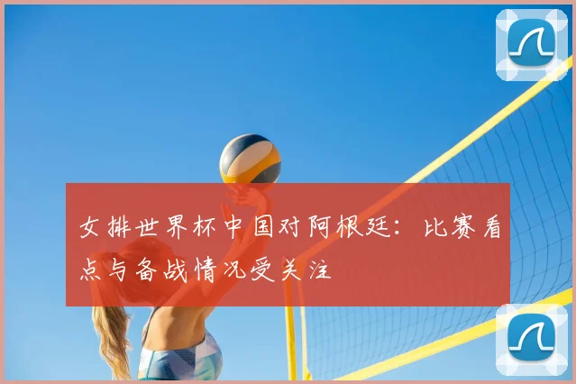 女排世界杯中国对阿根廷：比赛看点与备战情况受关注