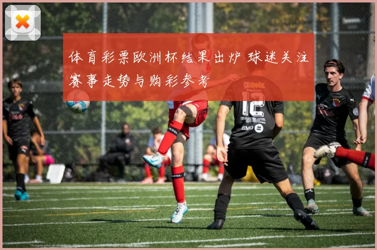 体育彩票欧洲杯结果出炉 球迷关注赛事走势与购彩参考
