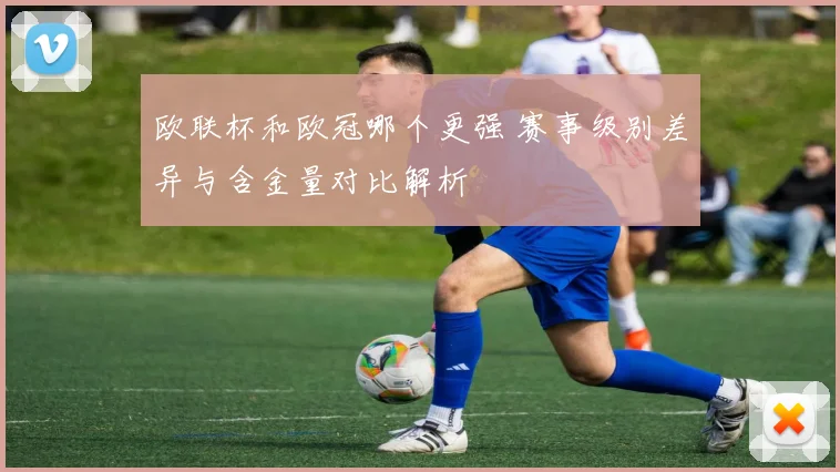 欧联杯和欧冠哪个更强 赛事级别差异与含金量对比解析