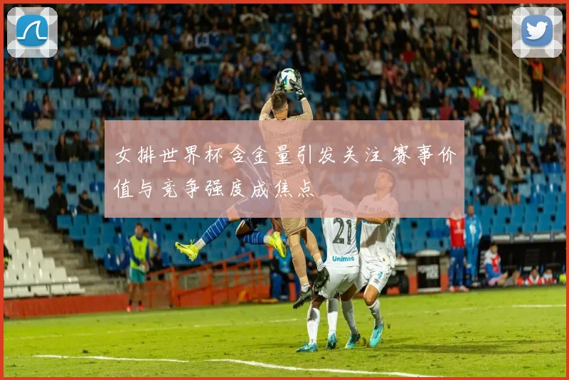 女排世界杯含金量引发关注 赛事价值与竞争强度成焦点