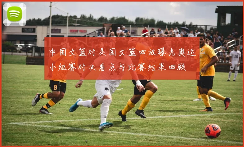 中国女篮对美国女篮回放曝光奥运小组赛对决看点与比赛结果回顾