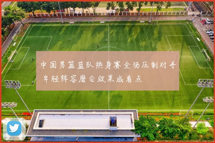 中国男篮蓝队热身赛全场压制对手 年轻阵容磨合效果成看点