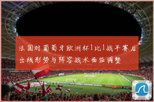 法国对葡萄牙欧洲杯1比1战平赛后出线形势与阵容战术面临调整
