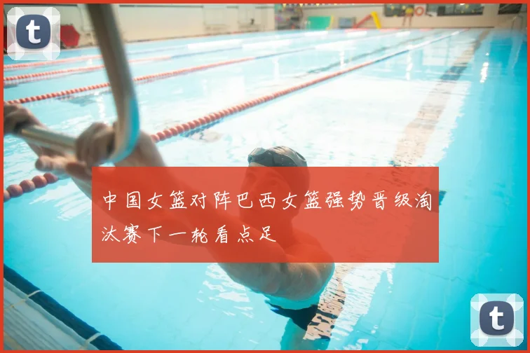 中国女篮对阵巴西女篮强势晋级淘汰赛下一轮看点足