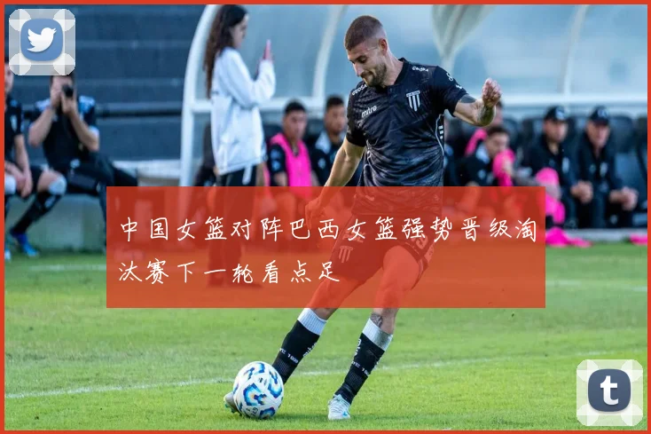中国女篮对阵巴西女篮强势晋级淘汰赛下一轮看点足