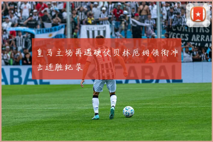 皇马主场再遇硬仗贝林厄姆领衔冲击连胜纪录