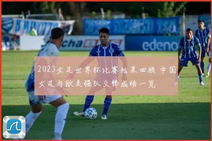 2023女足世界杯比赛结果回顾 中国女足与欧美强队交锋成绩一览
