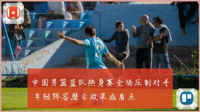 中国男篮蓝队热身赛全场压制对手 年轻阵容磨合效果成看点