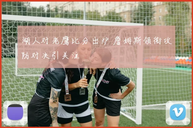 湖人对老鹰比分出炉 詹姆斯领衔攻防对决引关注