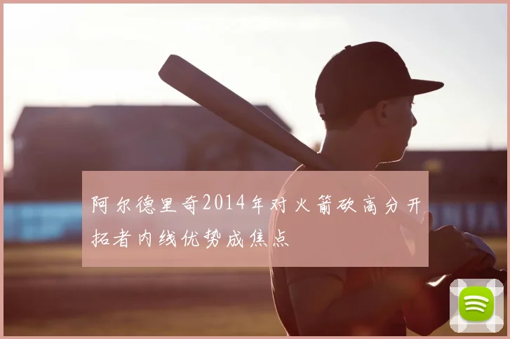 阿尔德里奇2014年对火箭砍高分开拓者内线优势成焦点