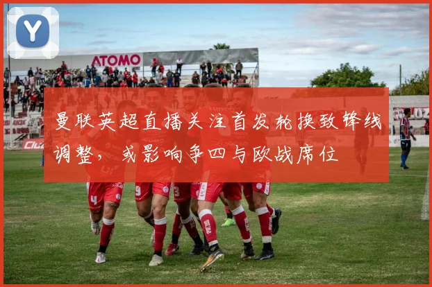 曼联英超直播关注首发轮换致锋线调整，或影响争四与欧战席位