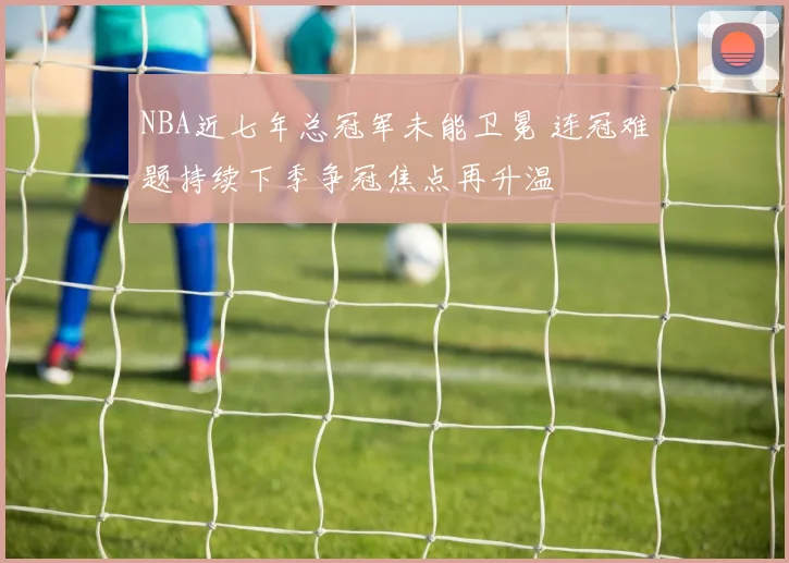 NBA近七年总冠军未能卫冕 连冠难题持续下季争冠焦点再升温