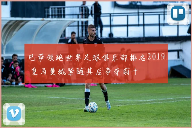 巴萨领跑世界足球俱乐部排名2019 皇马曼城紧随其后争夺前十
