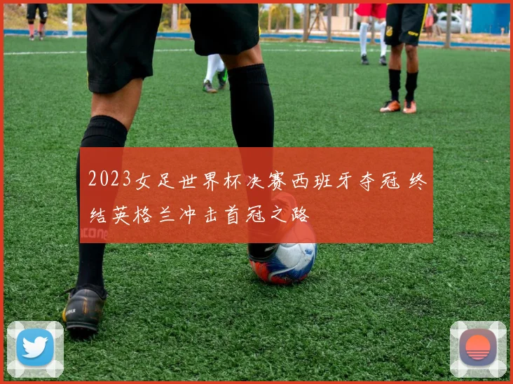 2023女足世界杯决赛西班牙夺冠 终结英格兰冲击首冠之路