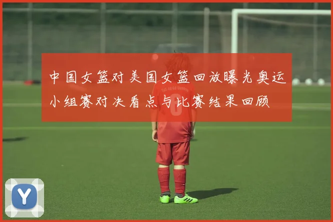 中国女篮对美国女篮回放曝光奥运小组赛对决看点与比赛结果回顾