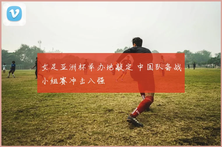 女足亚洲杯举办地敲定 中国队备战小组赛冲击八强