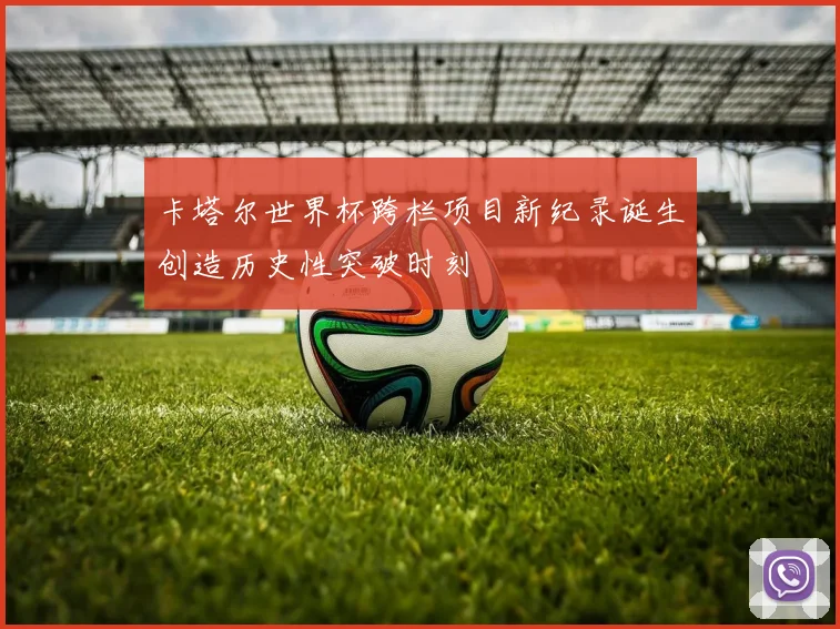 卡塔尔世界杯跨栏项目新纪录诞生创造历史性突破时刻