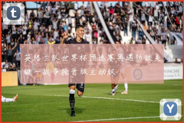 英格兰队世界杯预选赛再遇劲敌关键一战争抢晋级主动权