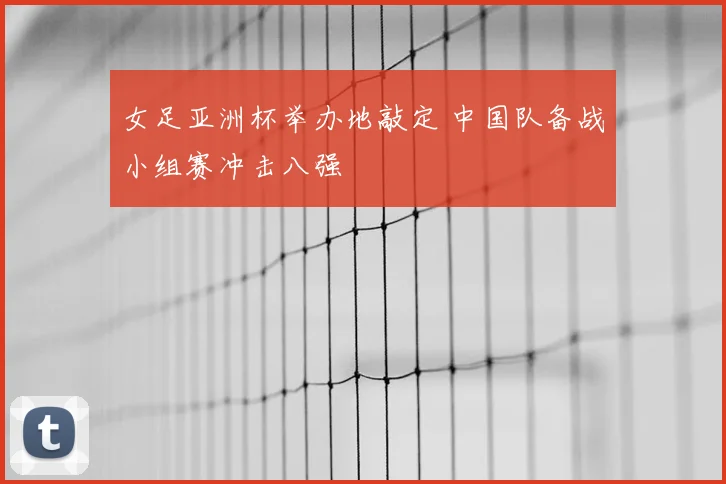 女足亚洲杯举办地敲定 中国队备战小组赛冲击八强