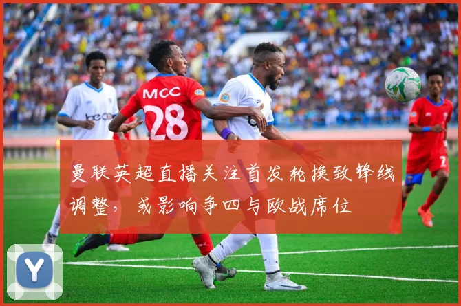 曼联英超直播关注首发轮换致锋线调整，或影响争四与欧战席位