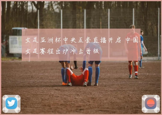 女足亚洲杯中央五套直播开启 中国女足赛程出炉冲击晋级